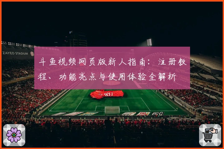 斗鱼视频网页版新人指南:注册教程、功能亮点与使用体验全解析