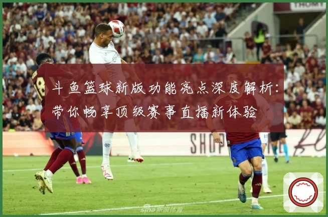 斗鱼篮球新版功能亮点深度解析:带你畅享顶级赛事直播新体验
