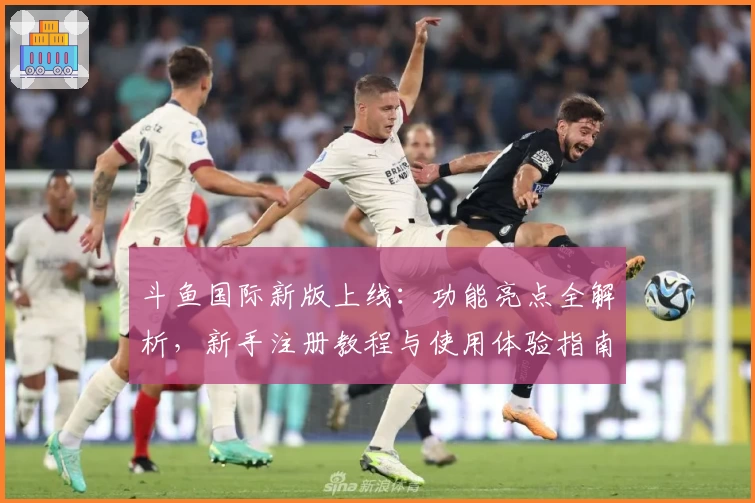 斗鱼国际新版上线：功能亮点全解析，新手注册教程与使用体验指南