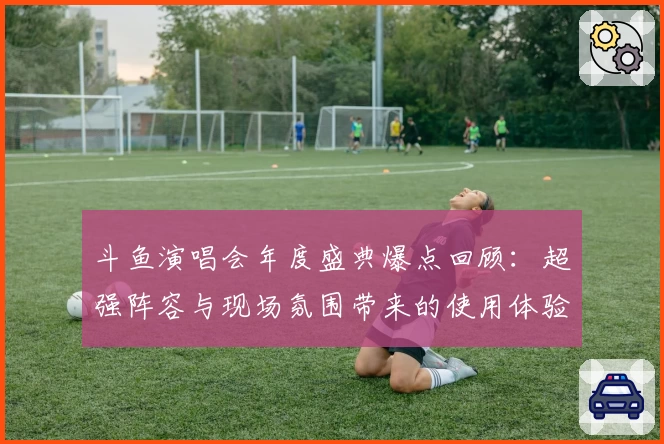 斗鱼演唱会年度盛典爆点回顾：超强阵容与现场氛围带来的使用体验分析