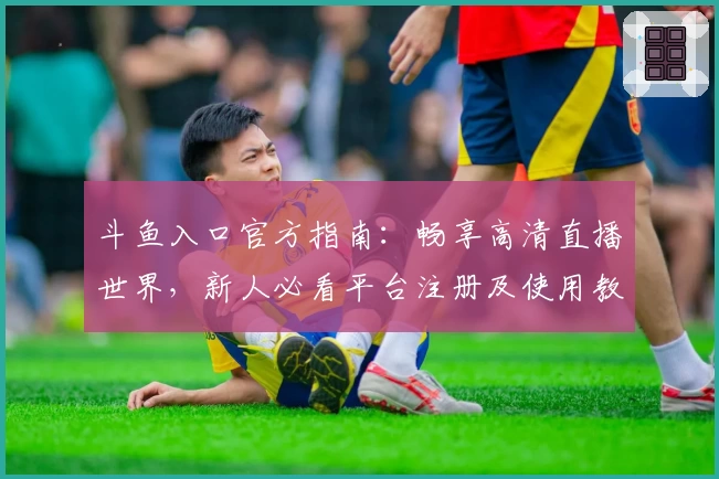 斗鱼入口官方指南：畅享高清直播世界，新人必看平台注册及使用教程
