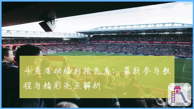 斗鱼活动福利抢先看：最新参与教程与精彩亮点解析