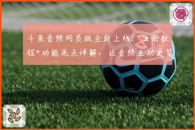 斗鱼音频网页版全新上线：注册教程+功能亮点详解，让音频互动更简单