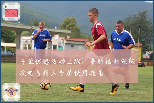 斗鱼优惠活动上线！最新福利领取攻略与新人专属使用指南