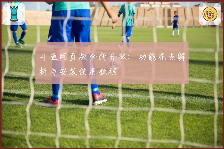 斗鱼网页版全新升级：功能亮点解析与安装使用教程