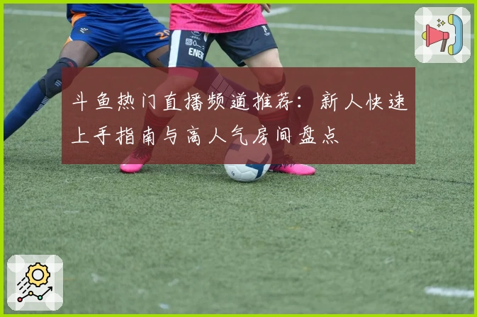 斗鱼热门直播频道推荐：新人快速上手指南与高人气房间盘点