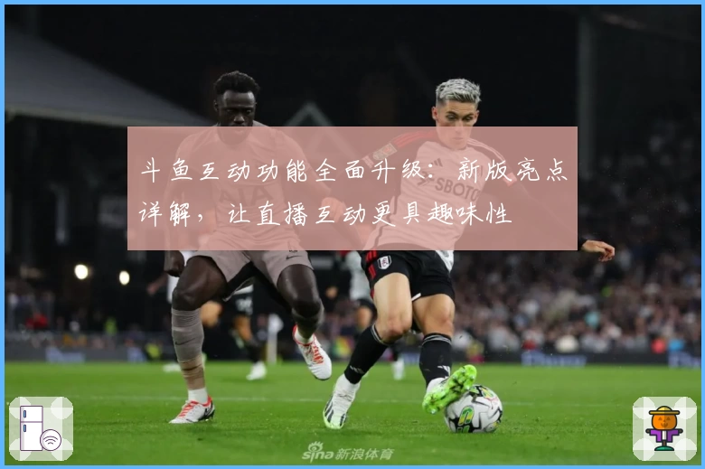 斗鱼互动功能全面升级：新版亮点详解，让直播互动更具趣味性