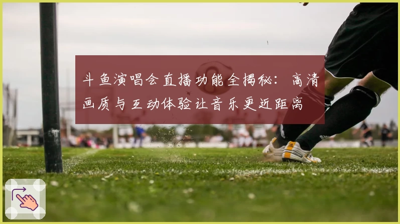 斗鱼演唱会直播功能全揭秘：高清画质与互动体验让音乐更近距离