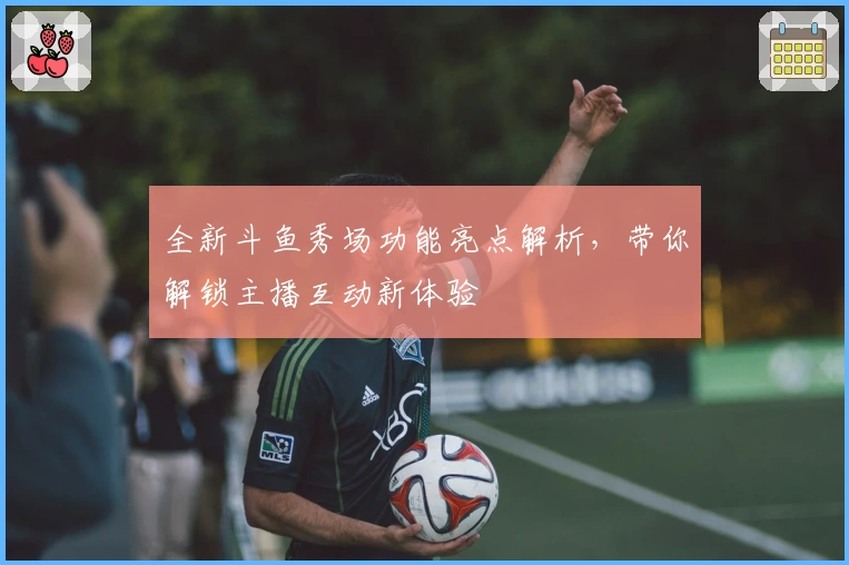 全新斗鱼秀场功能亮点解析，带你解锁主播互动新体验