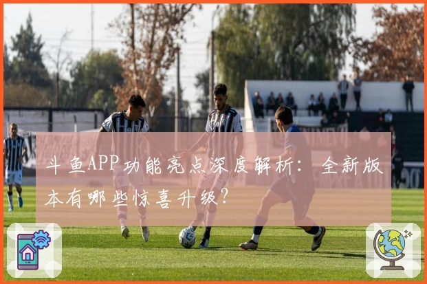 斗鱼APP功能亮点深度解析：全新版本有哪些惊喜升级？