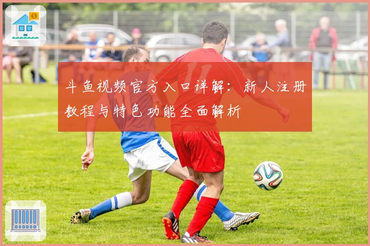 斗鱼视频官方入口详解：新人注册教程与特色功能全面解析