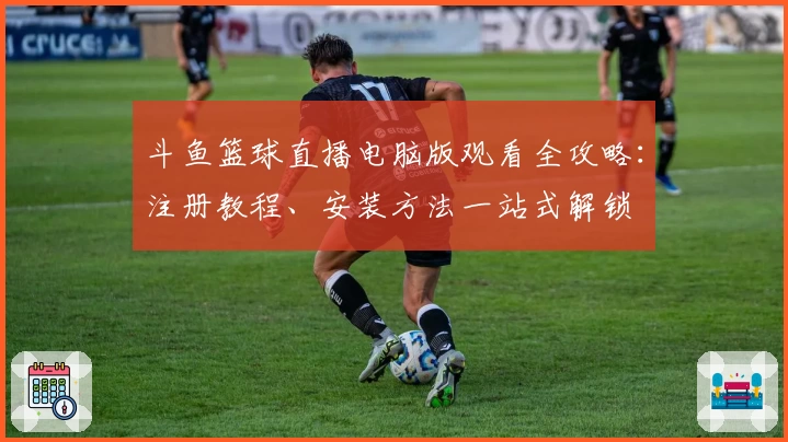 斗鱼篮球直播电脑版观看全攻略：注册教程、安装方法一站式解锁