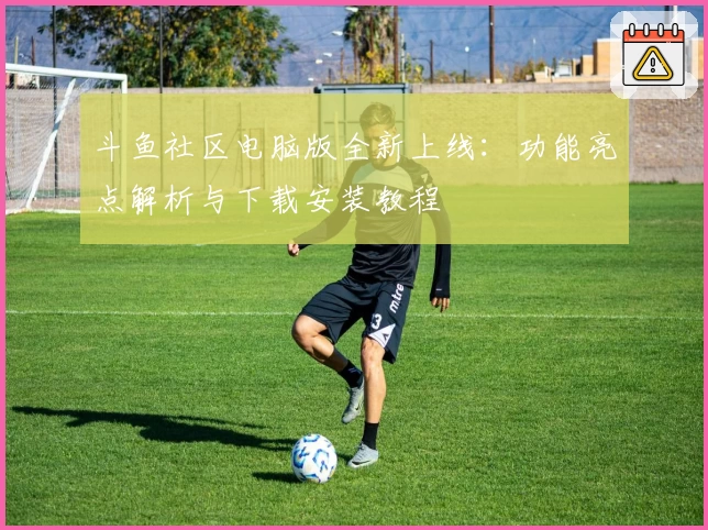 斗鱼社区电脑版全新上线：功能亮点解析与下载安装教程