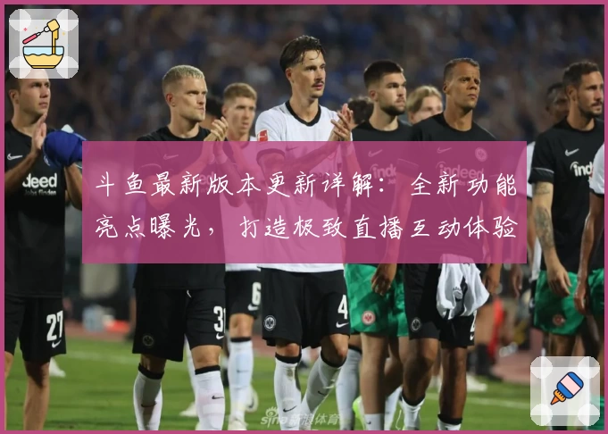 斗鱼最新版本更新详解：全新功能亮点曝光，打造极致直播互动体验