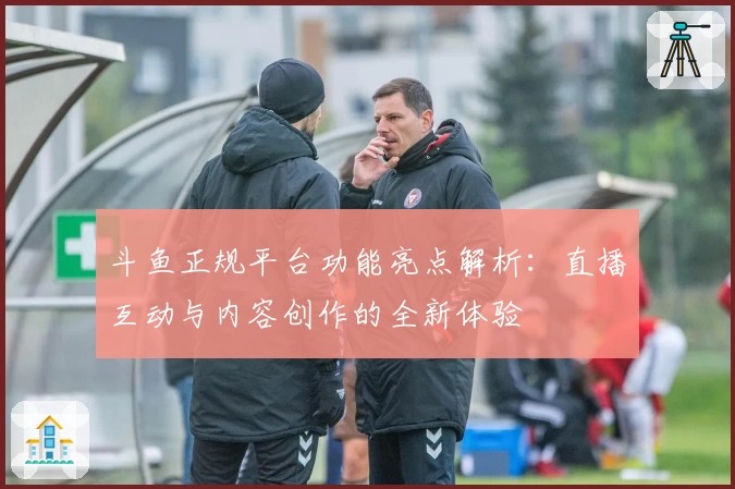 斗鱼正规平台功能亮点解析：直播互动与内容创作的全新体验