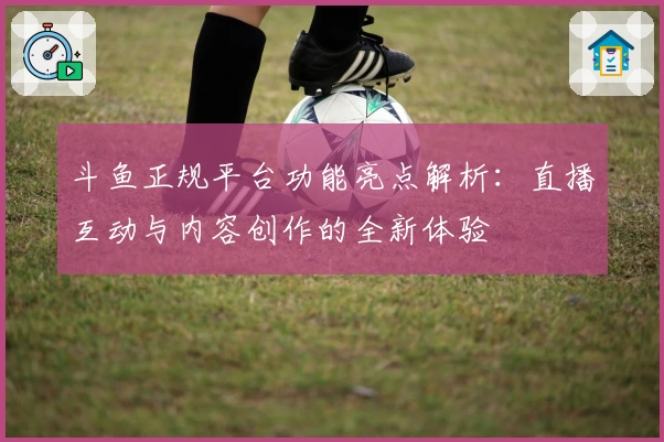 斗鱼正规平台功能亮点解析：直播互动与内容创作的全新体验