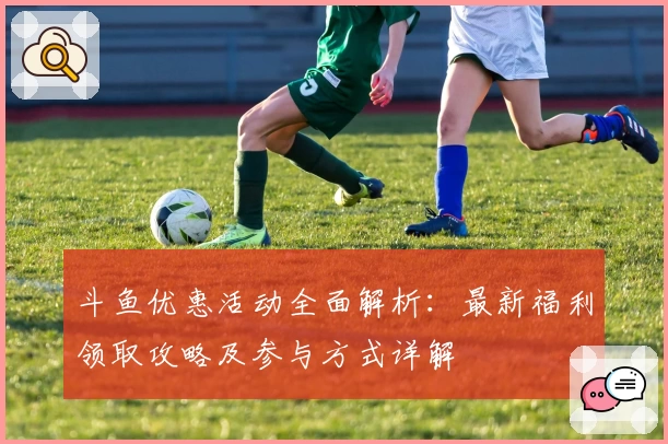 斗鱼优惠活动全面解析：最新福利领取攻略及参与方式详解