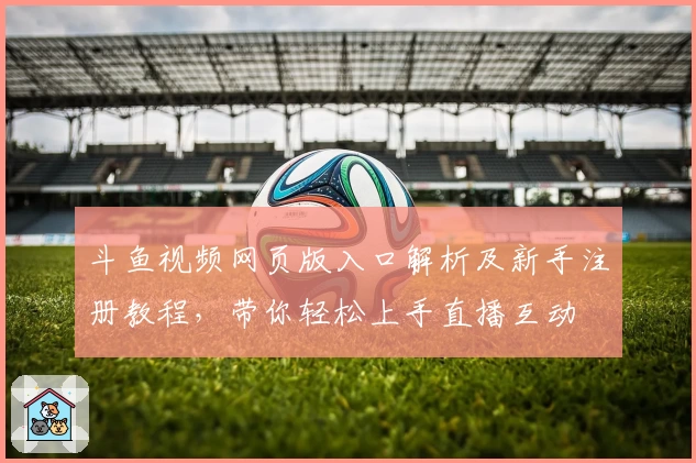 斗鱼视频网页版入口解析及新手注册教程，带你轻松上手直播互动