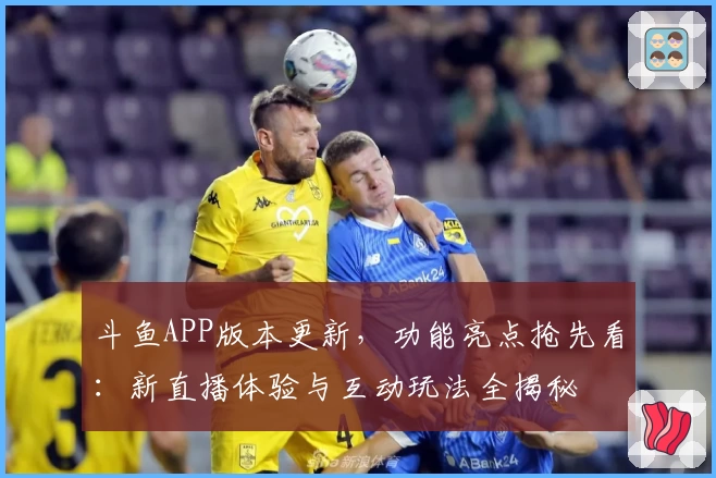 斗鱼APP版本更新,功能亮点抢先看:新直播体验与互动玩法全揭秘
