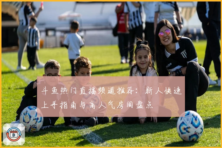 斗鱼热门直播频道推荐：新人快速上手指南与高人气房间盘点