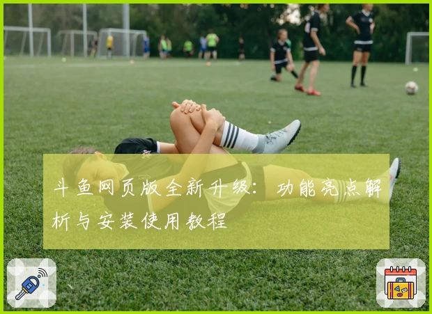 斗鱼网页版全新升级：功能亮点解析与安装使用教程