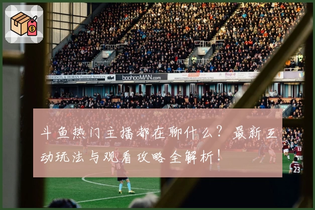 斗鱼热门主播都在聊什么？最新互动玩法与观看攻略全解析！