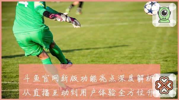 斗鱼官网新版功能亮点深度解析：从直播互动到用户体验全方位升级