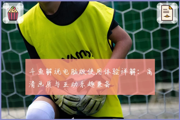 斗鱼解说电脑版使用体验详解：高清画质与互动乐趣兼备