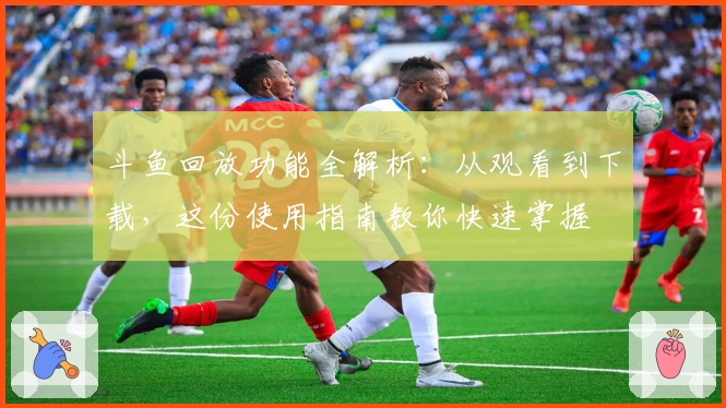 斗鱼回放功能全解析:从观看到下载,这份使用指南教你快速掌握