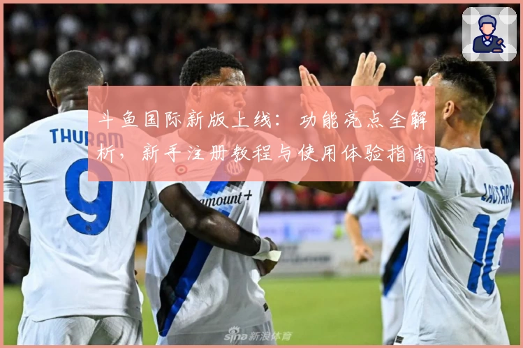 斗鱼国际新版上线：功能亮点全解析，新手注册教程与使用体验指南