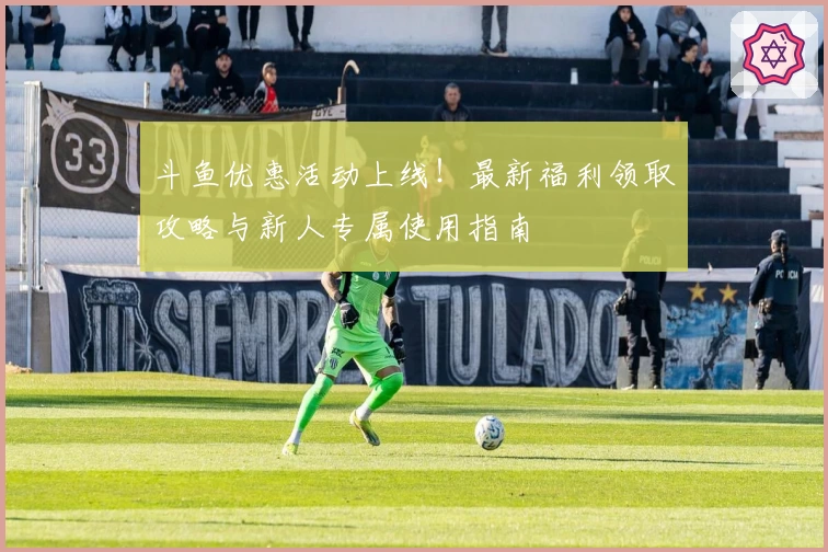 斗鱼优惠活动上线！最新福利领取攻略与新人专属使用指南