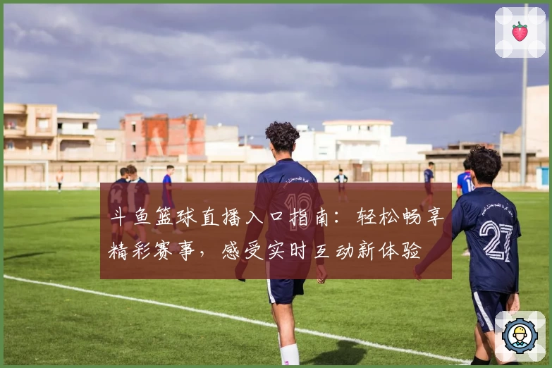 斗鱼篮球直播入口指南：轻松畅享精彩赛事，感受实时互动新体验