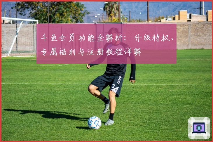 斗鱼会员功能全解析：升级特权、专属福利与注册教程详解