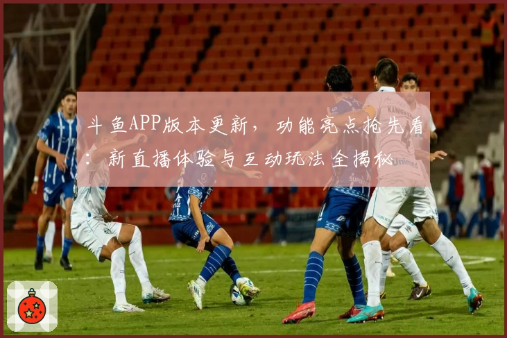 斗鱼APP版本更新,功能亮点抢先看:新直播体验与互动玩法全揭秘
