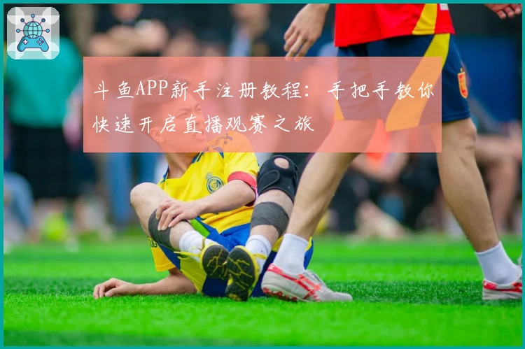 斗鱼APP新手注册教程：手把手教你快速开启直播观赛之旅
