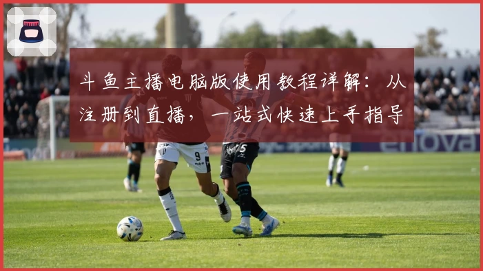 斗鱼主播电脑版使用教程详解：从注册到直播，一站式快速上手指导