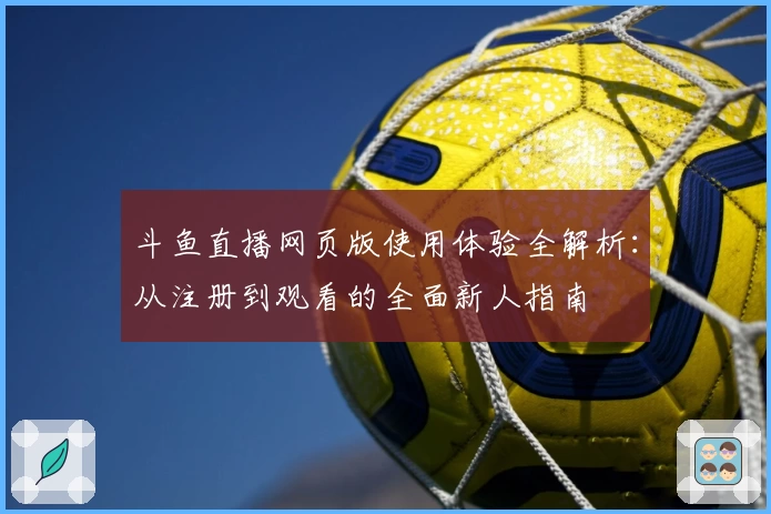 斗鱼直播网页版使用体验全解析：从注册到观看的全面新人指南