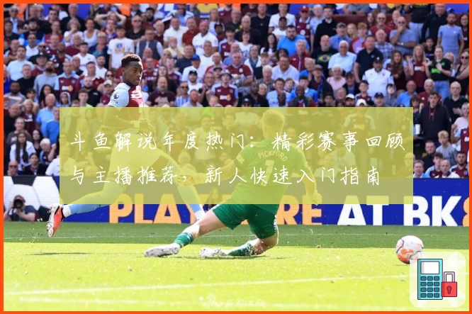 斗鱼解说年度热门：精彩赛事回顾与主播推荐，新人快速入门指南
