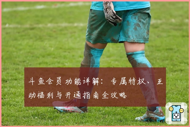 斗鱼会员功能详解：专属特权、互动福利与开通指南全攻略