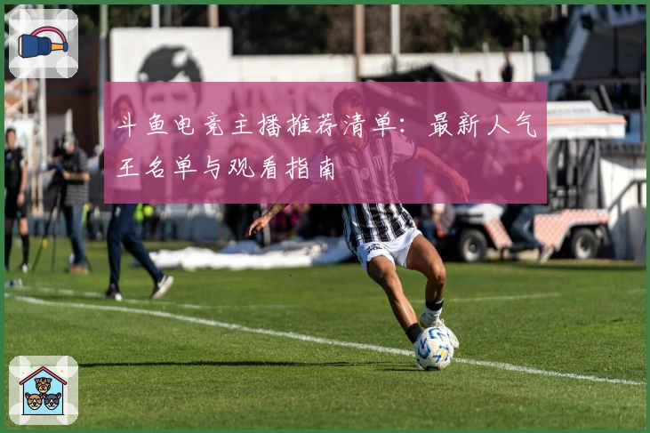 斗鱼电竞主播推荐清单：最新人气王名单与观看指南