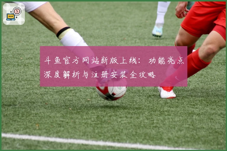 斗鱼官方网站新版上线：功能亮点深度解析与注册安装全攻略