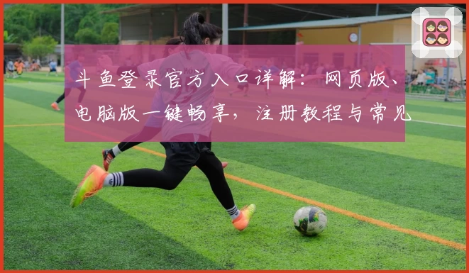 斗鱼登录官方入口详解：网页版、电脑版一键畅享，注册教程与常见问题答疑全面指南