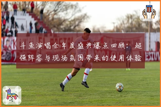 斗鱼演唱会年度盛典爆点回顾：超强阵容与现场氛围带来的使用体验分析