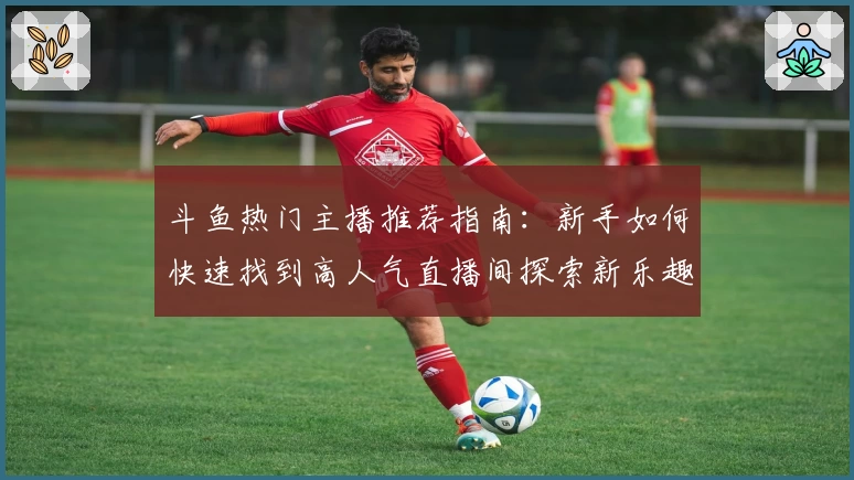 斗鱼热门主播推荐指南：新手如何快速找到高人气直播间探索新乐趣