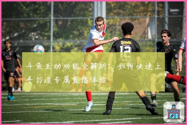 斗鱼互动功能全解析：如何快速上手打造专属直播体验