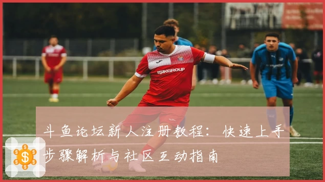 斗鱼论坛新人注册教程：快速上手步骤解析与社区互动指南