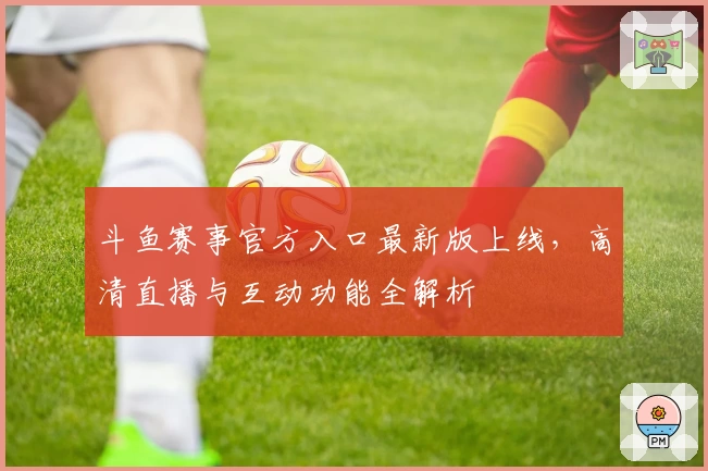 斗鱼赛事官方入口最新版上线，高清直播与互动功能全解析