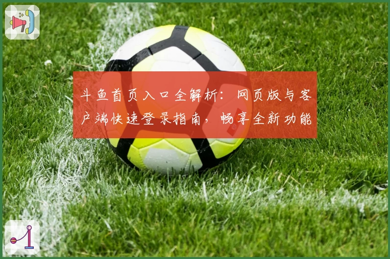 斗鱼首页入口全解析：网页版与客户端快速登录指南，畅享全新功能体验