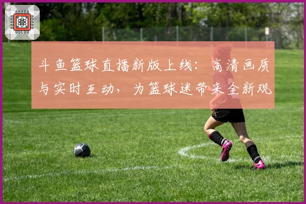 斗鱼篮球直播新版上线：高清画质与实时互动，为篮球迷带来全新观赛体验