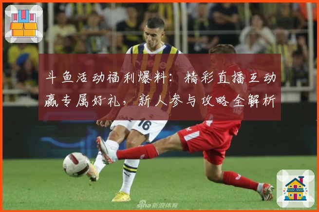 斗鱼活动福利爆料：精彩直播互动赢专属好礼，新人参与攻略全解析